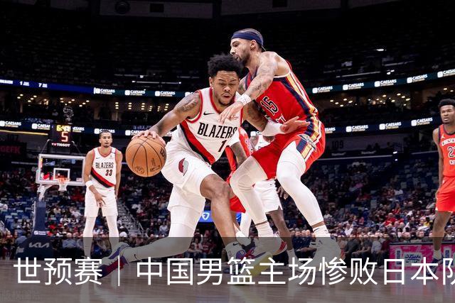 世预赛｜中国男篮主场惨败日本队 末轮只有取胜一条路可走