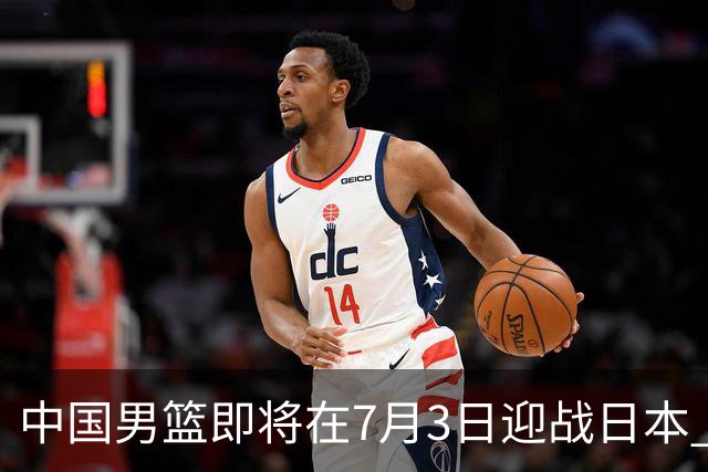 中国男篮即将在7月3日迎战日本 四场热身赛以提升实力