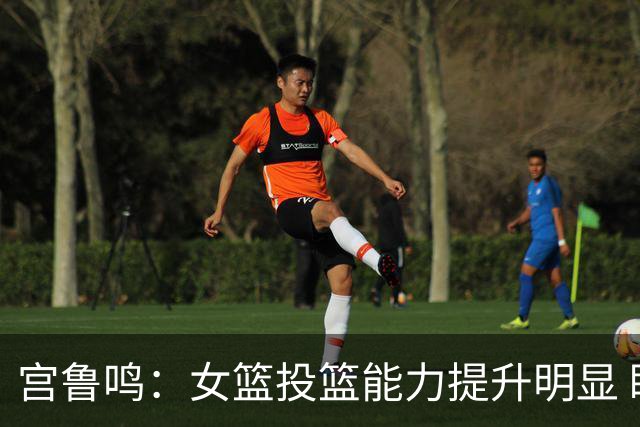 宫鲁鸣：女篮投篮能力提升明显 盼海外球员尽早归队
